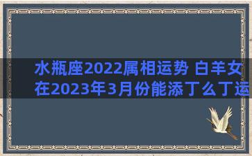 水瓶座2022属相运势 白羊女在2023年3月份能添丁么丁运势